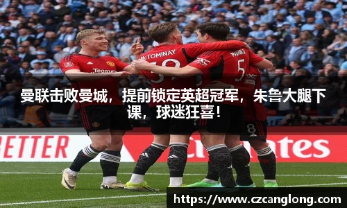 曼联击败曼城，提前锁定英超冠军，朱鲁大腿下课，球迷狂喜！