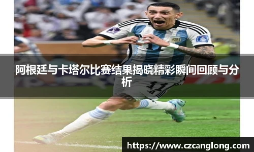 阿根廷与卡塔尔比赛结果揭晓精彩瞬间回顾与分析